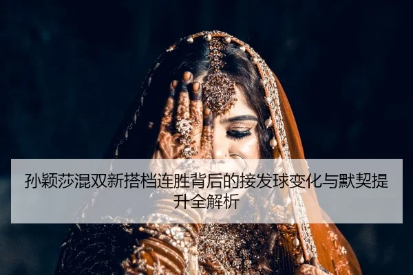 孙颖莎混双新搭档连胜背后的接发球变化与默契提升全解析