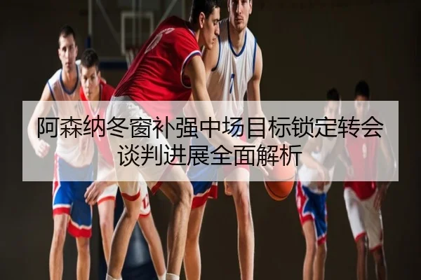 阿森纳冬窗补强中场目标锁定转会谈判进展全面解析