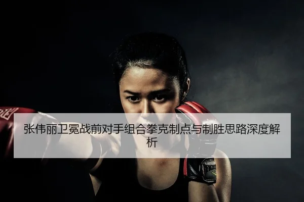 张伟丽卫冕战前对手组合拳克制点与制胜思路深度解析
