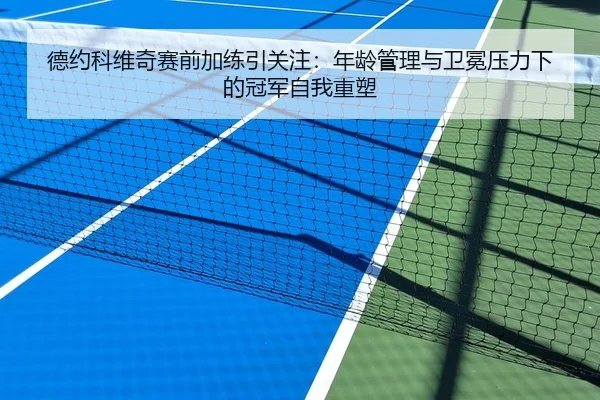 德约科维奇赛前加练引关注：年龄管理与卫冕压力下的冠军自我重塑