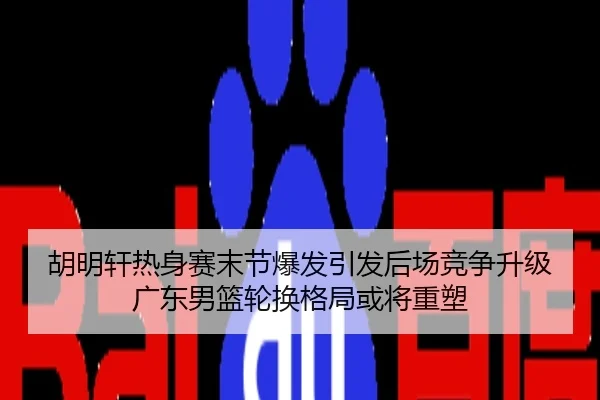 胡明轩热身赛末节爆发引发后场竞争升级广东男篮轮换格局或将重塑