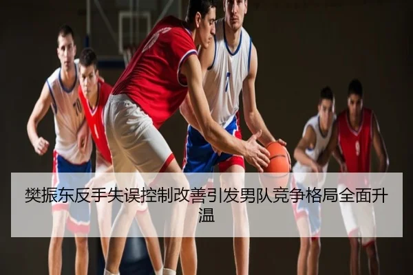 樊振东反手失误控制改善引发男队竞争格局全面升温